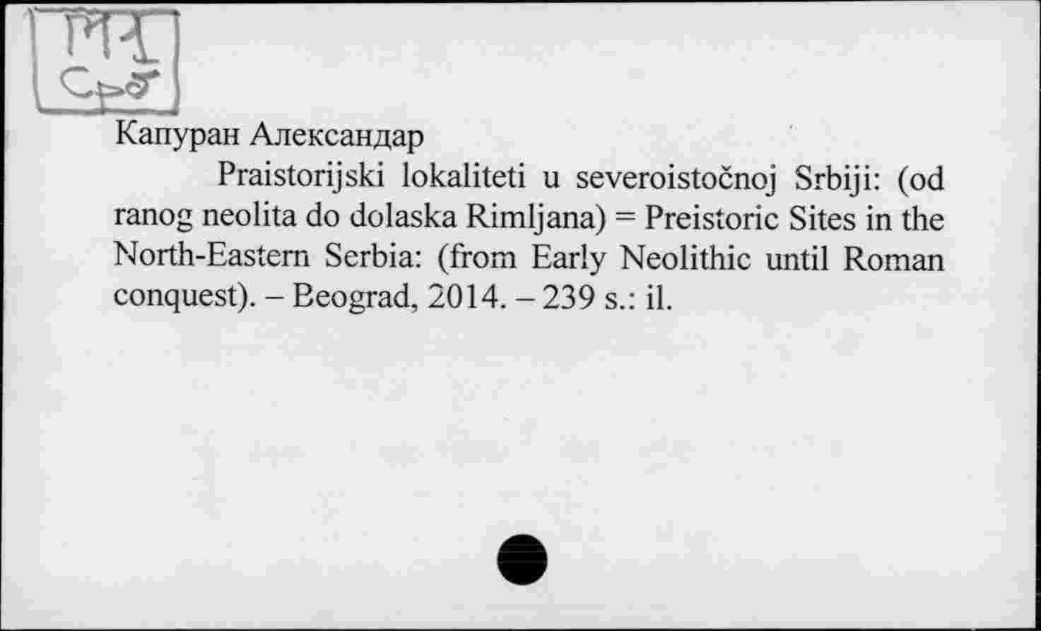 ﻿ГИТ)
Капуран Александар
Praistorijski lokaliteti u severoistocnoj Srbiji: (od ranog neolita do dolaska Rimljana) = Preistoric Sites in the North-Eastern Serbia: (from Early Neolithic until Roman conquest). - Beograd, 2014. - 239 s.: il.